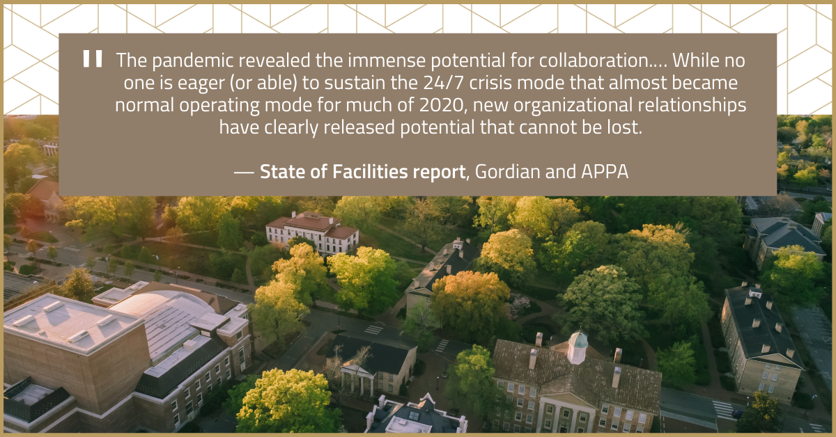  “The pandemic revealed the immense potential for collaboration.… While no one is eager (or able) to sustain the 24/7 crisis mode that almost became normal operating mode for much of 2020, new organizational relationships have clearly released potential that cannot be lost.” — State of Facilities report, Gordian and APPA